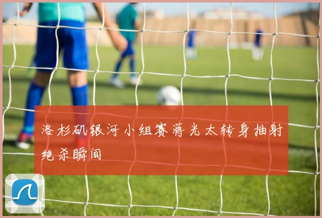 洛杉矶银河小组赛蒋光太转身抽射绝杀瞬间