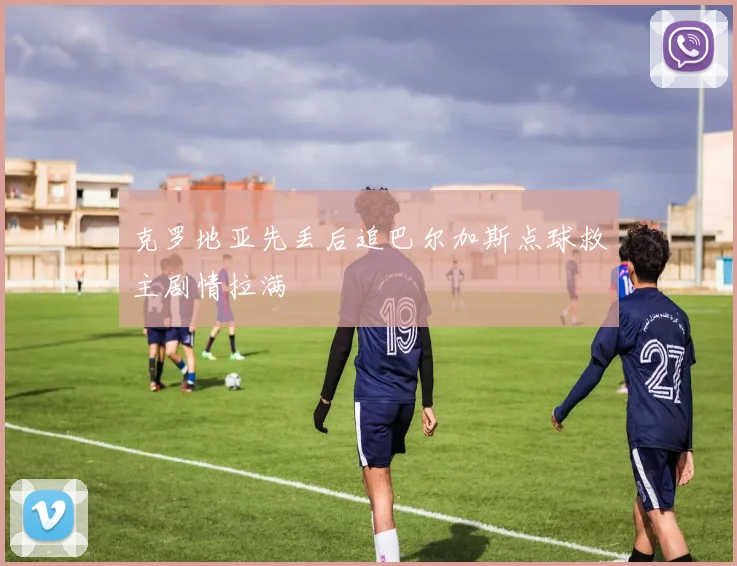 克罗地亚先丢后追巴尔加斯点球救主剧情拉满