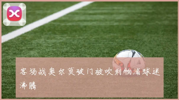客场战奥尔莫破门被吹利物浦球迷沸腾
