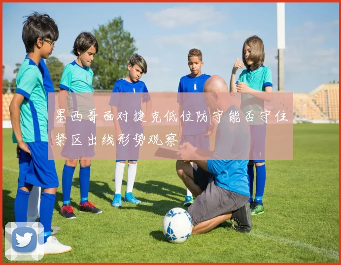 墨西哥面对捷克低位防守能否守住禁区出线形势观察