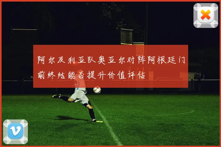 阿尔及利亚队奥亚尔对阵阿根廷门前终结能否提升价值评估