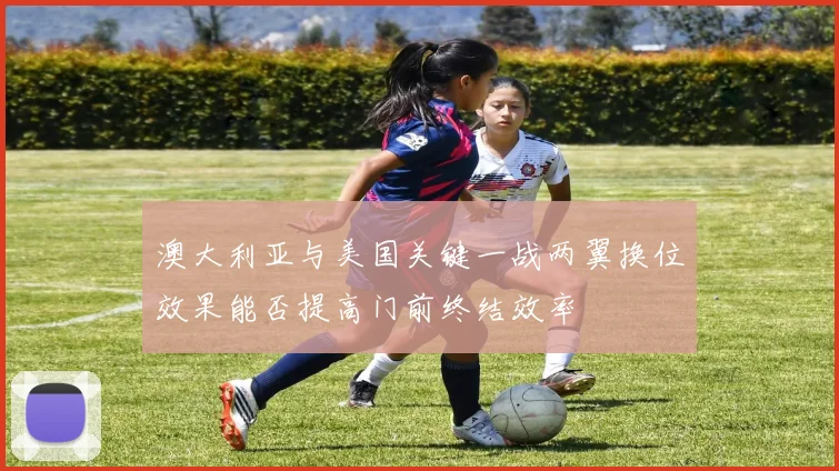 澳大利亚与美国关键一战两翼换位效果能否提高门前终结效率
