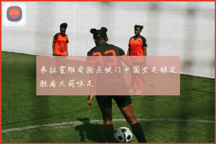 弗拉霍维奇抢点破门中国女足锁定胜局火药味足