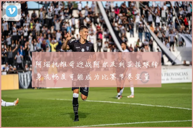 阿瑙托维奇迎战阿尔及利亚接球转身流畅度可能成为比赛节奏变量