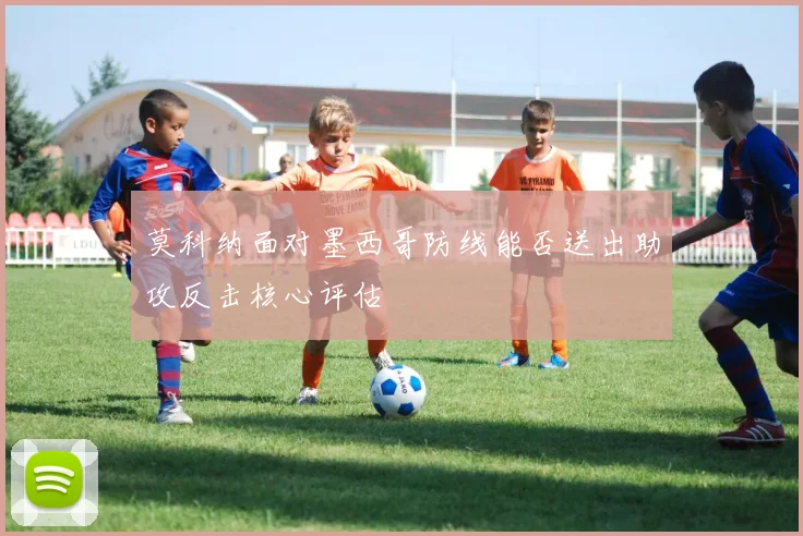 莫科纳面对墨西哥防线能否送出助攻反击核心评估