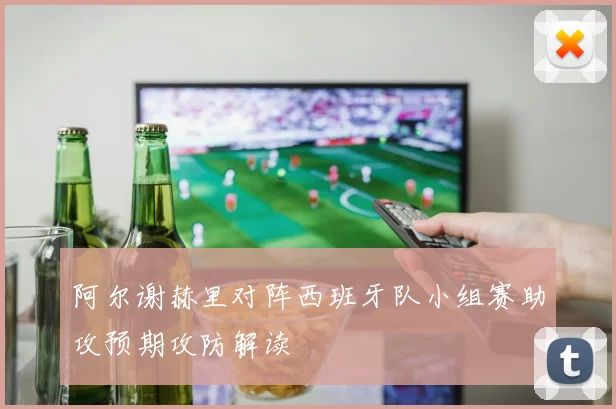 阿尔谢赫里对阵西班牙队小组赛助攻预期攻防解读