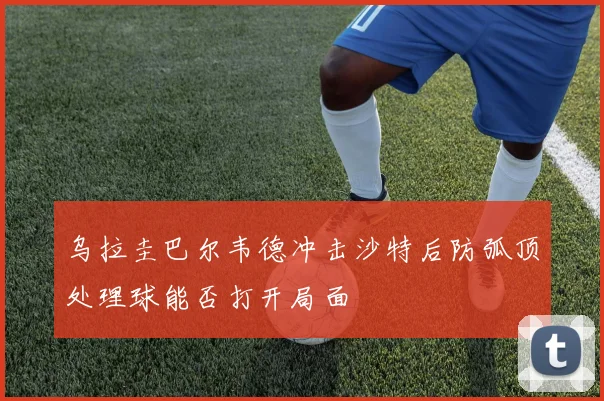 乌拉圭巴尔韦德冲击沙特后防弧顶处理球能否打开局面