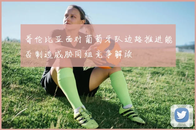 哥伦比亚面对葡萄牙队边路推进能否制造威胁同组竞争解读