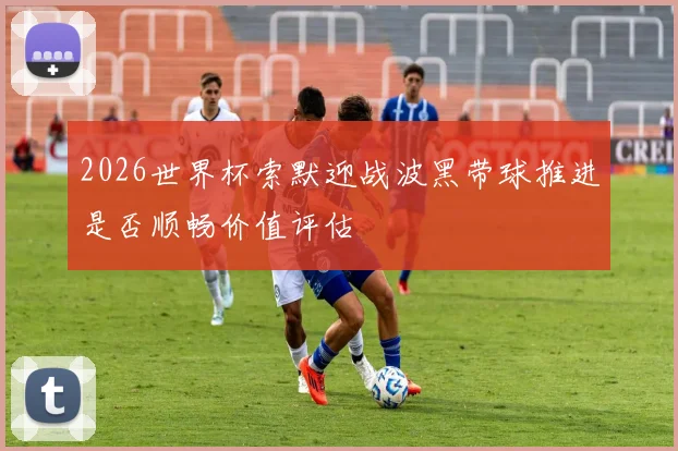 2026世界杯索默迎战波黑带球推进是否顺畅价值评估