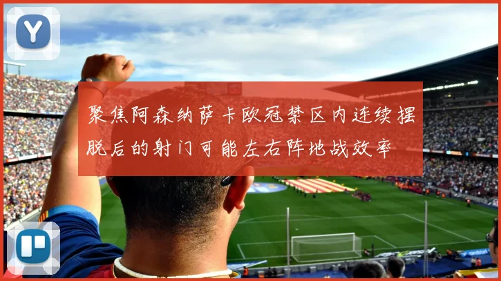 聚焦阿森纳萨卡欧冠禁区内连续摆脱后的射门可能左右阵地战效率