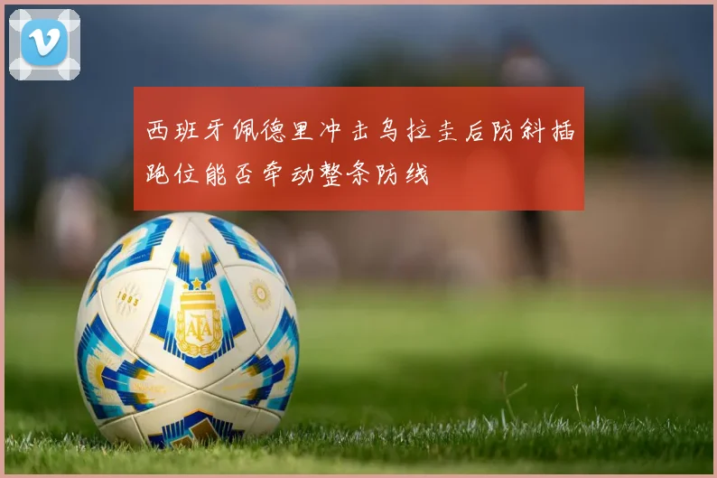 西班牙佩德里冲击乌拉圭后防斜插跑位能否牵动整条防线