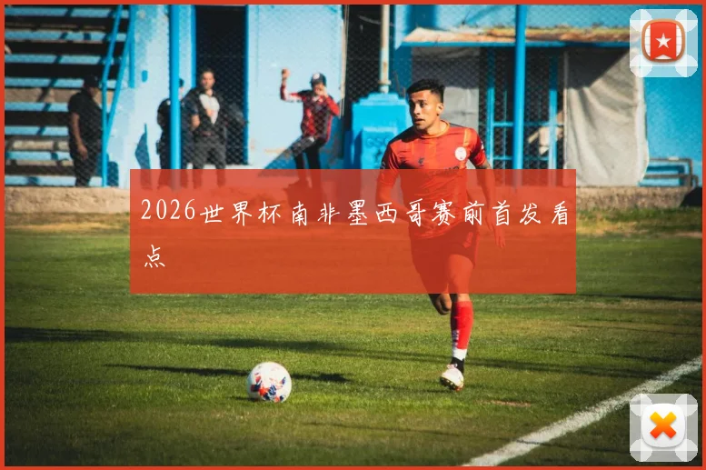 2026世界杯南非墨西哥赛前首发看点