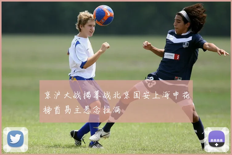 京沪大战揭幕战北京国安上海申花榜首易主悬念拉满 — 详细说明