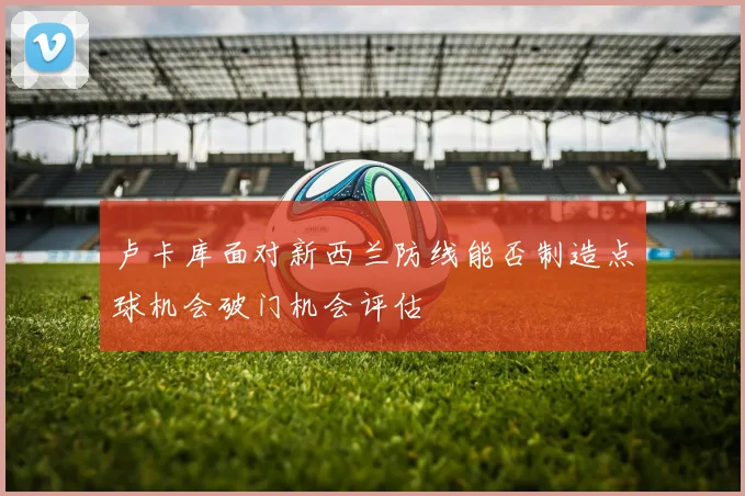 卢卡库面对新西兰防线能否制造点球机会破门机会评估