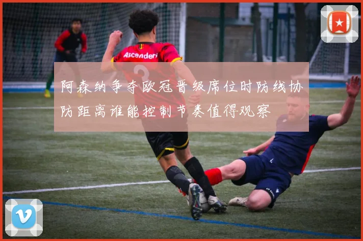 阿森纳争夺欧冠晋级席位时防线协防距离谁能控制节奏值得观察