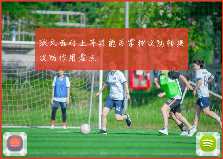 欧文面对土耳其能否掌控攻防转换攻防作用盘点