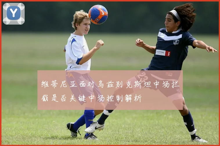 维蒂尼亚面对乌兹别克斯坦中场拦截是否关键中场控制解析