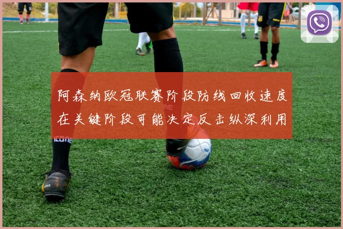 阿森纳欧冠联赛阶段防线回收速度在关键阶段可能决定反击纵深利用